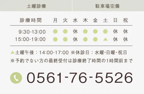 土曜診療 駐車場完備 土曜午後:14:00-17:00 ※休診日:水曜・日曜・祝日※予約でない方の最終受付は診療終了時間の1時間前まで 0561-76-5526